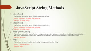 JavaScript String Methods
 toLowerCase()
This method returns the given string in lowercase letters.
var s1="JavaScript toLowerCase Example";  
var s2=s1.toLowerCase();  
 toUpperCase()
This method returns the given string in Uppercase letters.
var s1="JavaScript toUpperCase Example";  
var s2=s1.toUpperCase();  
 slice(beginIndex, count)
This method returns the parts of string from given beginIndex to count. In slice() method, beginIndex is inclusive
and count is exclusive. (beginIndex starts from 0th element of array and count starts from beginIndex)
var s2=s1.slice(2,5);  
 trim()
This method removes leading and trailing whitespaces from the string.
var s1="     javascript trim    ";  
var s2=s1.trim();  
 