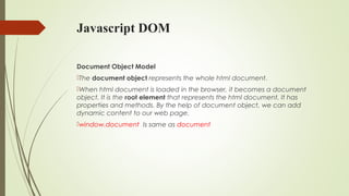 Javascript DOM
Document Object Model
The document object represents the whole html document.
When html document is loaded in the browser, it becomes a document
object. It is the root element that represents the html document. It has
properties and methods. By the help of document object, we can add
dynamic content to our web page.
window.document  Is same as document  
 