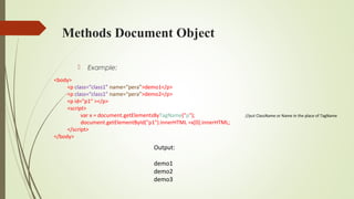 Methods Document Object
 Example:
<body>
<p class=“class1” name=“pera”>demo1</p>
<p class=“class1” name=“pera”>demo2</p>
<p id="p1“ ></p>
<script>
var x = document.getElementsByTagName("p"); //put ClassName or Name in the place of TagName
document.getElementById("p1").innerHTML =x[0].innerHTML;
</script>
</body>
Output:
demo1
demo2
demo3
 