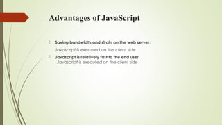Advantages of JavaScript
 Saving bandwidth and strain on the web server.
Javascript is executed on the client side
 Javascript is relatively fast to the end user
Javascript is executed on the client side
 