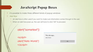 JavaScript Popup Boxes
 It is possible to make three different kinds of popup windows
 Alert Box
 An alert box is often used if you want to make sure information comes through to the user.
 When an alert box pops up, the user will have to click "OK" to proceed.
alert("sometext");
<script>
alert("Hello World!")
</script>
 