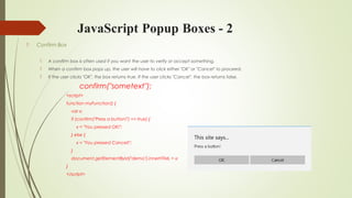 JavaScript Popup Boxes - 2
 Confirm Box
 A confirm box is often used if you want the user to verify or accept something.
 When a confirm box pops up, the user will have to click either "OK" or "Cancel" to proceed.
 If the user clicks "OK", the box returns true. If the user clicks "Cancel", the box returns false.
confirm("sometext");
<script>
function myFunction() {
var x;
if (confirm("Press a button!") == true) {
x = "You pressed OK!";
} else {
x = "You pressed Cancel!";
}
document.getElementById("demo").innerHTML = x;
}
</script>
 