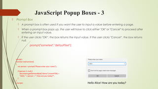 JavaScript Popup Boxes - 3
 Prompt Box
 A prompt box is often used if you want the user to input a value before entering a page.
 When a prompt box pops up, the user will have to click either "OK" or "Cancel" to proceed after
entering an input value.
 If the user clicks "OK“, the box returns the input value. If the user clicks "Cancel“, the box returns
null.
prompt("sometext","defaultText");
Hello Alice! How are you today?
<script>
function myFunction()
{
var person = prompt("Please enter your name");
if (person != null) {
document.getElementById("demo").innerHTML =
"Hello " + person + "! How are you today?";
}
}
</script>
 