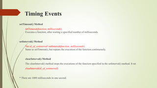 Timing Events
setTimeout() Method
setTimeout(function, milliseconds)
Executes a function, after waiting a specified number of milliseconds.
setInterval() Method
Var id_of_setinterval=setInterval(function, milliseconds)
Same as setTimeout(), but repeats the execution of the function continuously.
clearInterval() Method
The clearInterval() method stops the executions of the function specified in the setInterval() method. It ret
clearInterval(id_of_setinterval)
* There are 1000 milliseconds in one second.
 