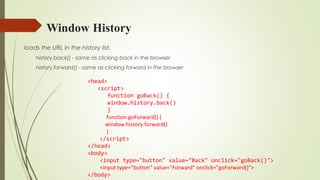 Window History
loads the URL in the history list.
history.back() - same as clicking back in the browser
history.forward() - same as clicking forward in the browser
<head>
<script>
function goBack() {
window.history.back()
}
function goForward() {
window.history.forward()
}
</script>
</head>
<body>
<input type="button" value="Back" onclick="goBack()">
<input type="button" value="Forward" onclick="goForward()">
</body>
 