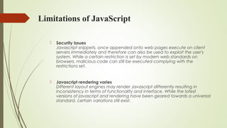 Limitations of JavaScript
 Security Issues
Javascript snippets, once appended onto web pages execute on client
servers immediately and therefore can also be used to exploit the user's
system. While a certain restriction is set by modern web standards on
browsers, malicious code can still be executed complying with the
restrictions set.
 Javascript rendering varies
Different layout engines may render Javascript differently resulting in
inconsistency in terms of functionality and interface. While the latest
versions of javascript and rendering have been geared towards a universal
standard, certain variations still exist.
 