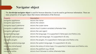 Navigator object
Property Description
navigator.appName returns the name
navigator.appVersion returns the version
navigator.appCodeName returns the code name
navigator.cookieEnabled returns true if cookie is enabled otherwise false
navigator.userAgent returns the user agent
navigator.language returns the language. It is supported in Netscape and Firefox only.
navigator.userLanguage returns the user language. It is supported in IE only.
navigator.plugins returns the plugins. It is supported in Netscape and Firefox only.
navigator.systemLanguage returns the system language. It is supported in IE only.
navigator.mimeTypes[] returns the array of mime type. It is supported in Netscape and Firefox only.
navigator.platform returns the platform e.g. Win32.
navigator.online returns true if browser is online otherwise false.
The JavaScript navigator object is used for browser detection. It can be used to get browser information. There are
many properties of navigator object that returns information of the browser.
 