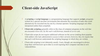 Client-side JavaScript
 A scripting or script language is a programming language that supports scripts, programs
written for a special run-time environment that automate the execution of tasks that could
alternatively be executed one-by-one by a human operator. Scripting languages are often
interpreted (rather than compiled).
 Client-side scripting generally refers to the class of computer programs on the web that
are executed client-side, by the user's web browser, instead of server-side.
 Client-side scripts do not require additional software on the server (making them popular
with authors who lack administrative access to their servers); however, they do require that
the user's web browser understands the scripting language in which they are written.
 Client-side scripting is not inherently unsafe. Users, though, are encouraged to always
keep their web browsers up-to-date to avoid exposing their computer and data to new
vulnerabilities.
 