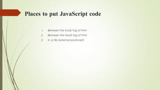 Places to put JavaScript code
1. Between the body tag of html
2. Between the head tag of html
3. In .js file (external javaScript)
 