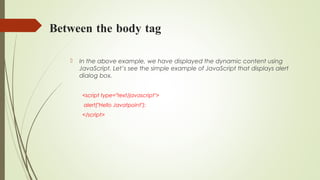 Between the body tag
 In the above example, we have displayed the dynamic content using
JavaScript. Let’s see the simple example of JavaScript that displays alert
dialog box.
<script type="text/javascript">  
 alert("Hello Javatpoint");  
</script>  
 