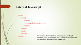 Internal Javascript
<html>
<head>
<script>
………JavaScript code………..
</script>
</head>
<body>
</body>
</html> We can place the <script> tags, containing your JavaScript,
anywhere within you web page, but it is normally recommended
that we should keep it within the <head> tags.
 
