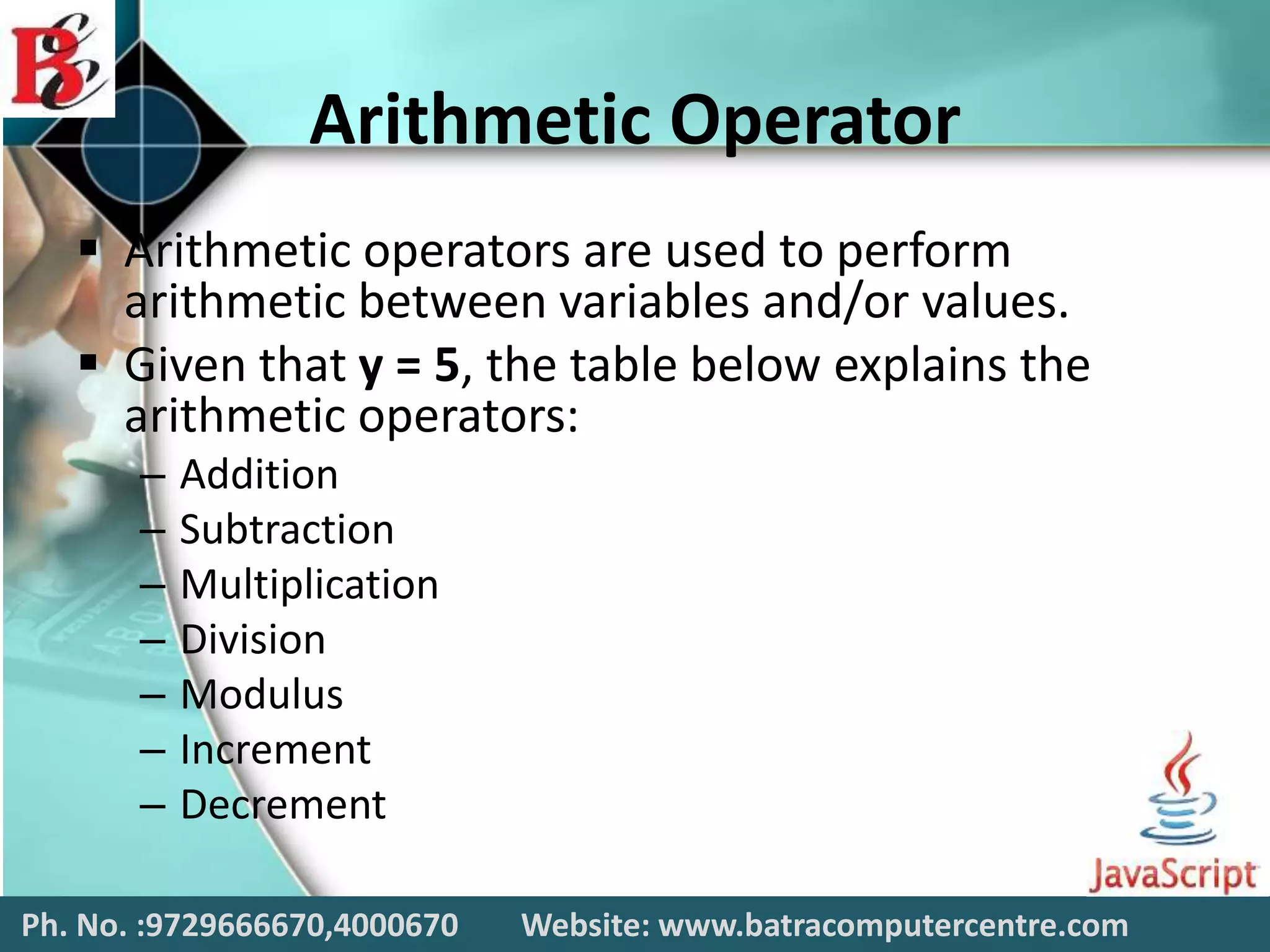 Arithmetic Operator
 Arithmetic operators are used to perform
arithmetic between variables and/or values.
 Given that y = 5, the table below explains the
arithmetic operators:
– Addition
– Subtraction
– Multiplication
– Division
– Modulus
– Increment
– Decrement
Ph. No. :9729666670,4000670 Website: www.batracomputercentre.com
 