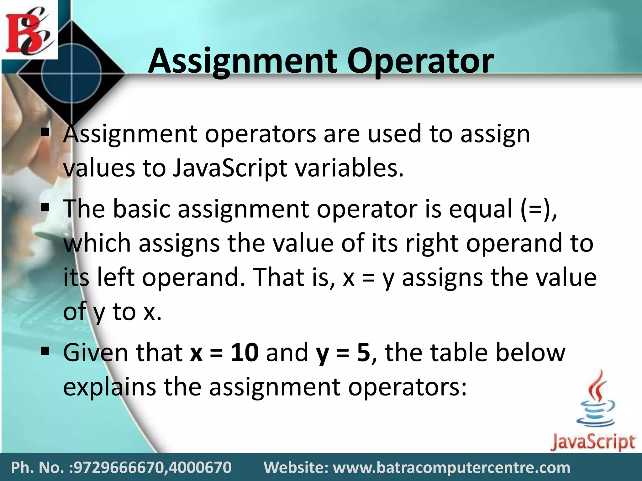 Assignment Operator
 Assignment operators are used to assign
values to JavaScript variables.
 The basic assignment operator is equal (=),
which assigns the value of its right operand to
its left operand. That is, x = y assigns the value
of y to x.
 Given that x = 10 and y = 5, the table below
explains the assignment operators:
Ph. No. :9729666670,4000670 Website: www.batracomputercentre.com
 