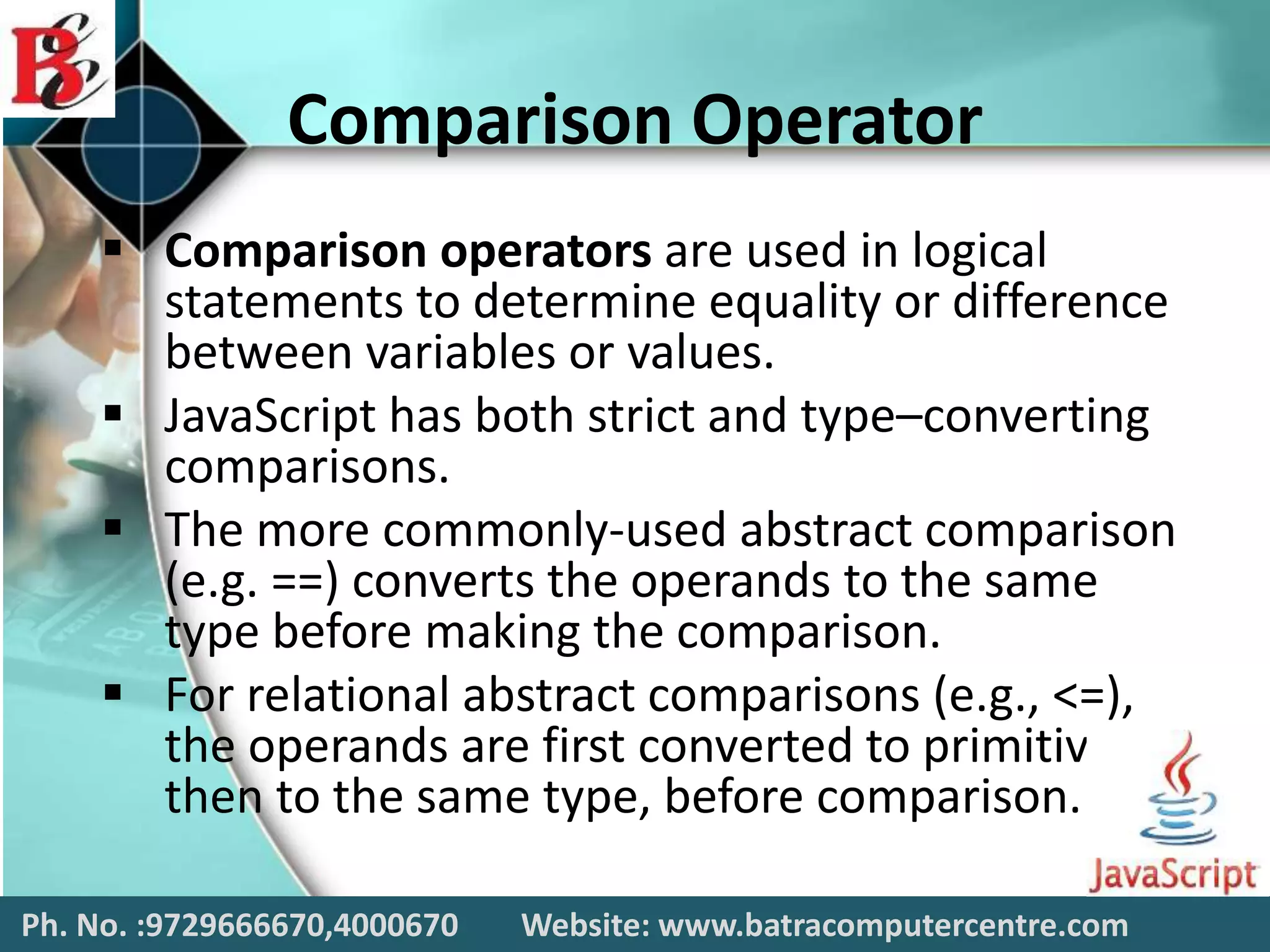 Comparison Operator
 Comparison operators are used in logical
statements to determine equality or difference
between variables or values.
 JavaScript has both strict and type–converting
comparisons.
 The more commonly-used abstract comparison
(e.g. ==) converts the operands to the same
type before making the comparison.
 For relational abstract comparisons (e.g., <=),
the operands are first converted to primitives,
then to the same type, before comparison.
Ph. No. :9729666670,4000670 Website: www.batracomputercentre.com
 