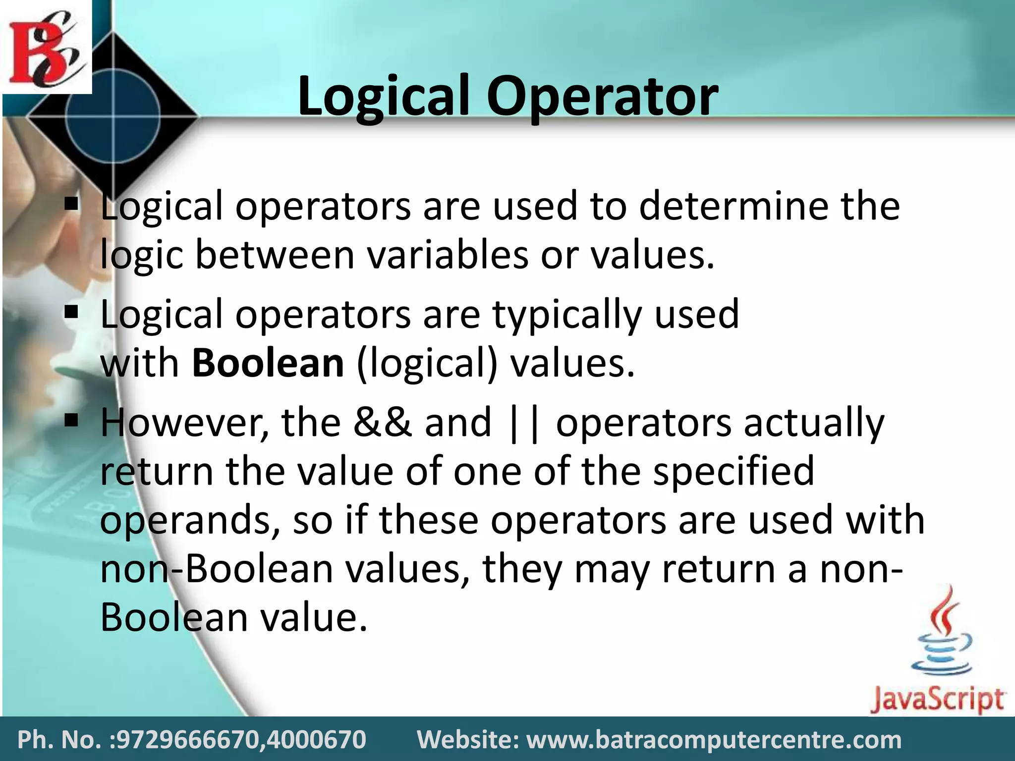 Logical Operator
 Logical operators are used to determine the
logic between variables or values.
 Logical operators are typically used
with Boolean (logical) values.
 However, the && and || operators actually
return the value of one of the specified
operands, so if these operators are used with
non-Boolean values, they may return a non-
Boolean value.
Ph. No. :9729666670,4000670 Website: www.batracomputercentre.com
 