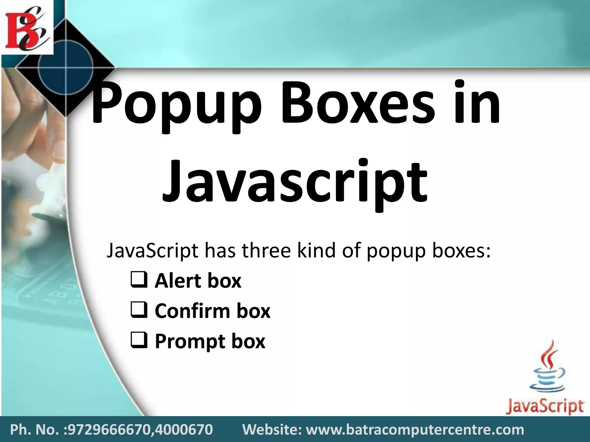 Popup Boxes in
Javascript
JavaScript has three kind of popup boxes:
 Alert box
 Confirm box
 Prompt box
Ph. No. :9729666670,4000670 Website: www.batracomputercentre.com
 