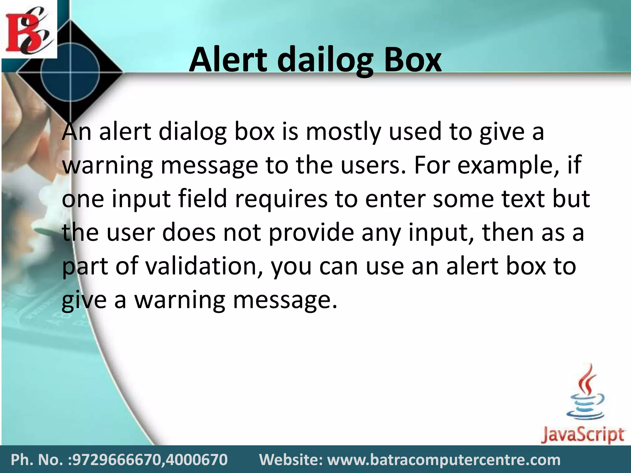 Alert dailog Box
An alert dialog box is mostly used to give a
warning message to the users. For example, if
one input field requires to enter some text but
the user does not provide any input, then as a
part of validation, you can use an alert box to
give a warning message.
Ph. No. :9729666670,4000670 Website: www.batracomputercentre.com
 