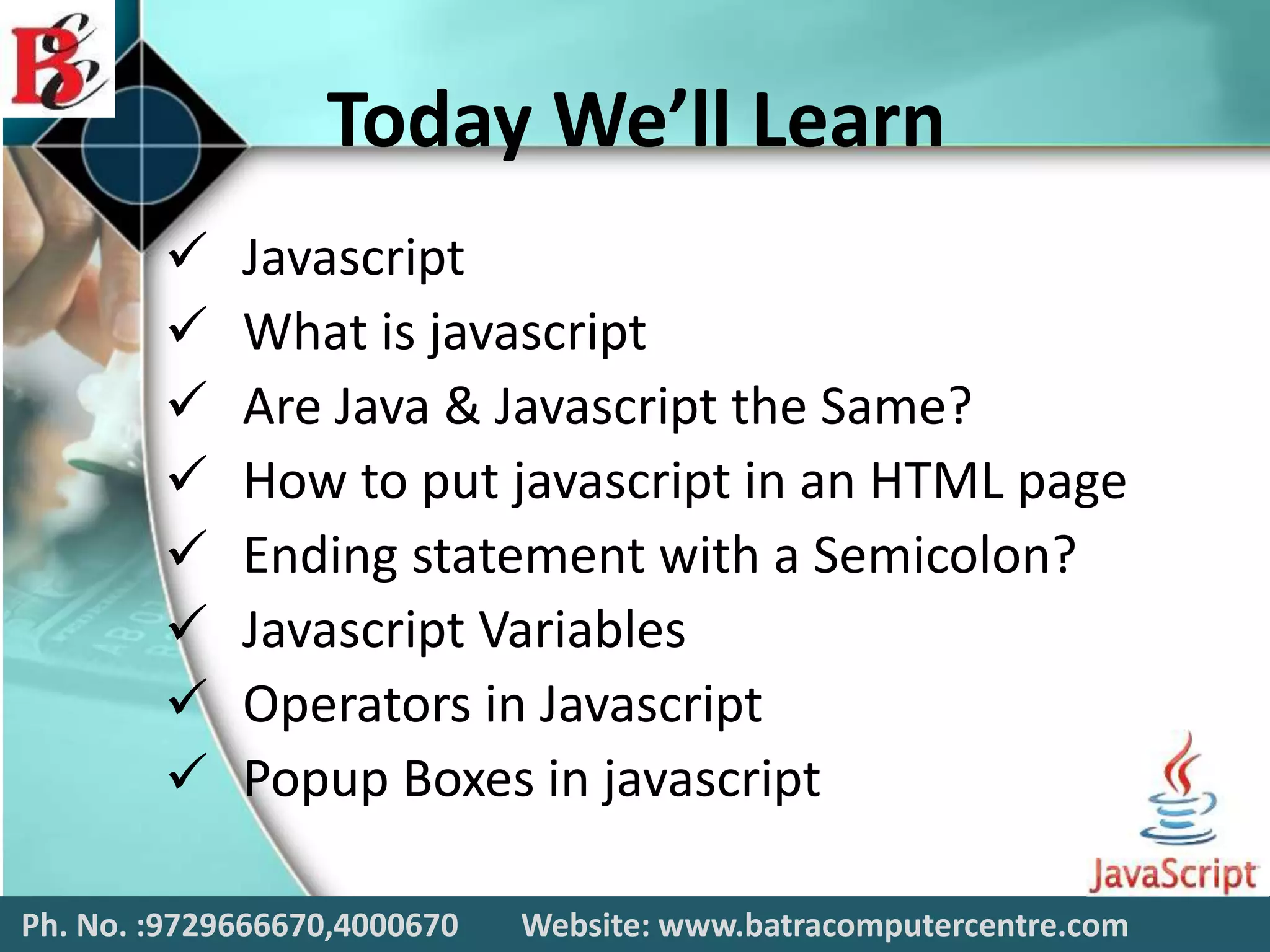 Today We’ll Learn
 Javascript
 What is javascript
 Are Java & Javascript the Same?
 How to put javascript in an HTML page
 Ending statement with a Semicolon?
 Javascript Variables
 Operators in Javascript
 Popup Boxes in javascript
Ph. No. :9729666670,4000670 Website: www.batracomputercentre.com
 