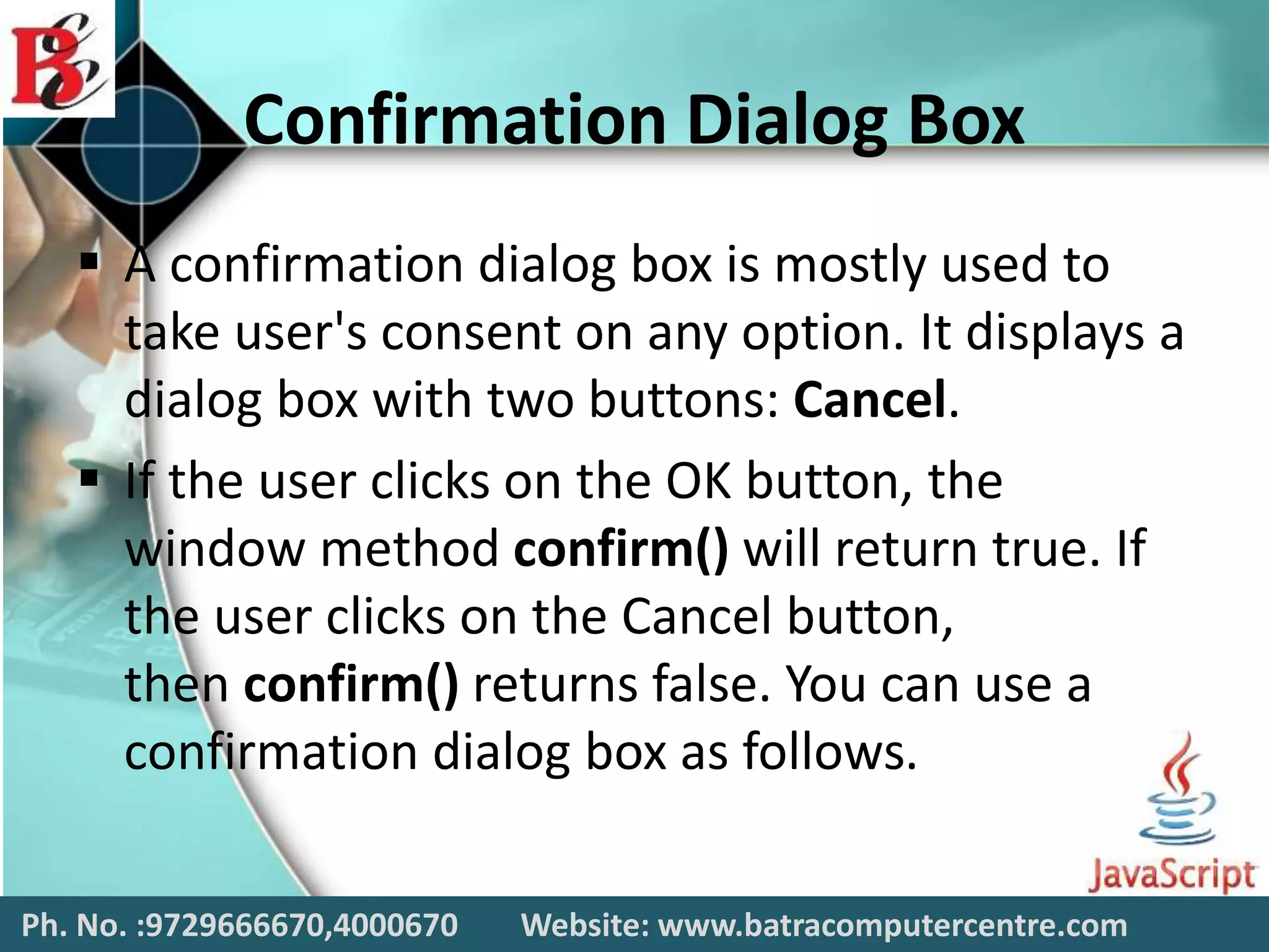 Confirmation Dialog Box
 A confirmation dialog box is mostly used to
take user's consent on any option. It displays a
dialog box with two buttons: Cancel.
 If the user clicks on the OK button, the
window method confirm() will return true. If
the user clicks on the Cancel button,
then confirm() returns false. You can use a
confirmation dialog box as follows.
Ph. No. :9729666670,4000670 Website: www.batracomputercentre.com
 