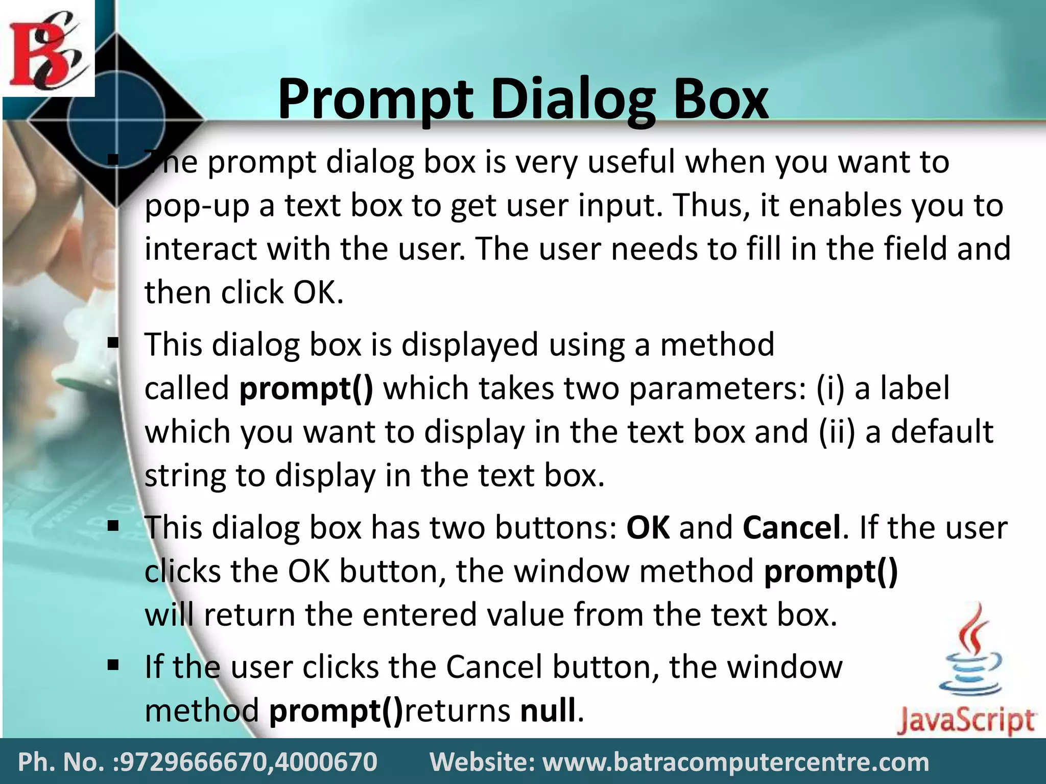 Prompt Dialog Box
 The prompt dialog box is very useful when you want to
pop-up a text box to get user input. Thus, it enables you to
interact with the user. The user needs to fill in the field and
then click OK.
 This dialog box is displayed using a method
called prompt() which takes two parameters: (i) a label
which you want to display in the text box and (ii) a default
string to display in the text box.
 This dialog box has two buttons: OK and Cancel. If the user
clicks the OK button, the window method prompt()
will return the entered value from the text box.
 If the user clicks the Cancel button, the window
method prompt()returns null.
Ph. No. :9729666670,4000670 Website: www.batracomputercentre.com
 