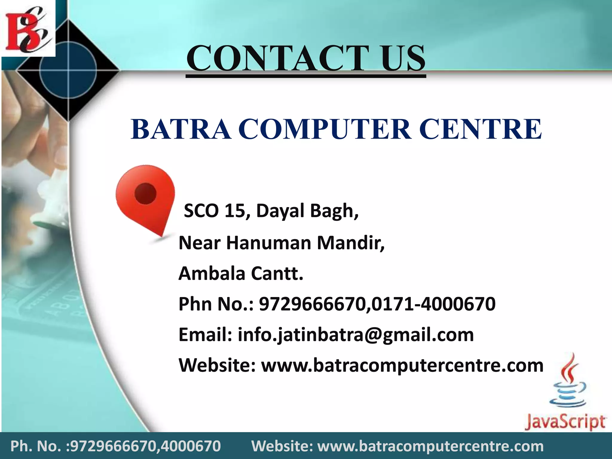 Ph. No. :9729666670,4000670 Website: www.batracomputercentre.com
CONTACT US
BATRA COMPUTER CENTRE
SCO 15, Dayal Bagh,
Near Hanuman Mandir,
Ambala Cantt.
Phn No.: 9729666670,0171-4000670
Email: info.jatinbatra@gmail.com
Website: www.batracomputercentre.com
 