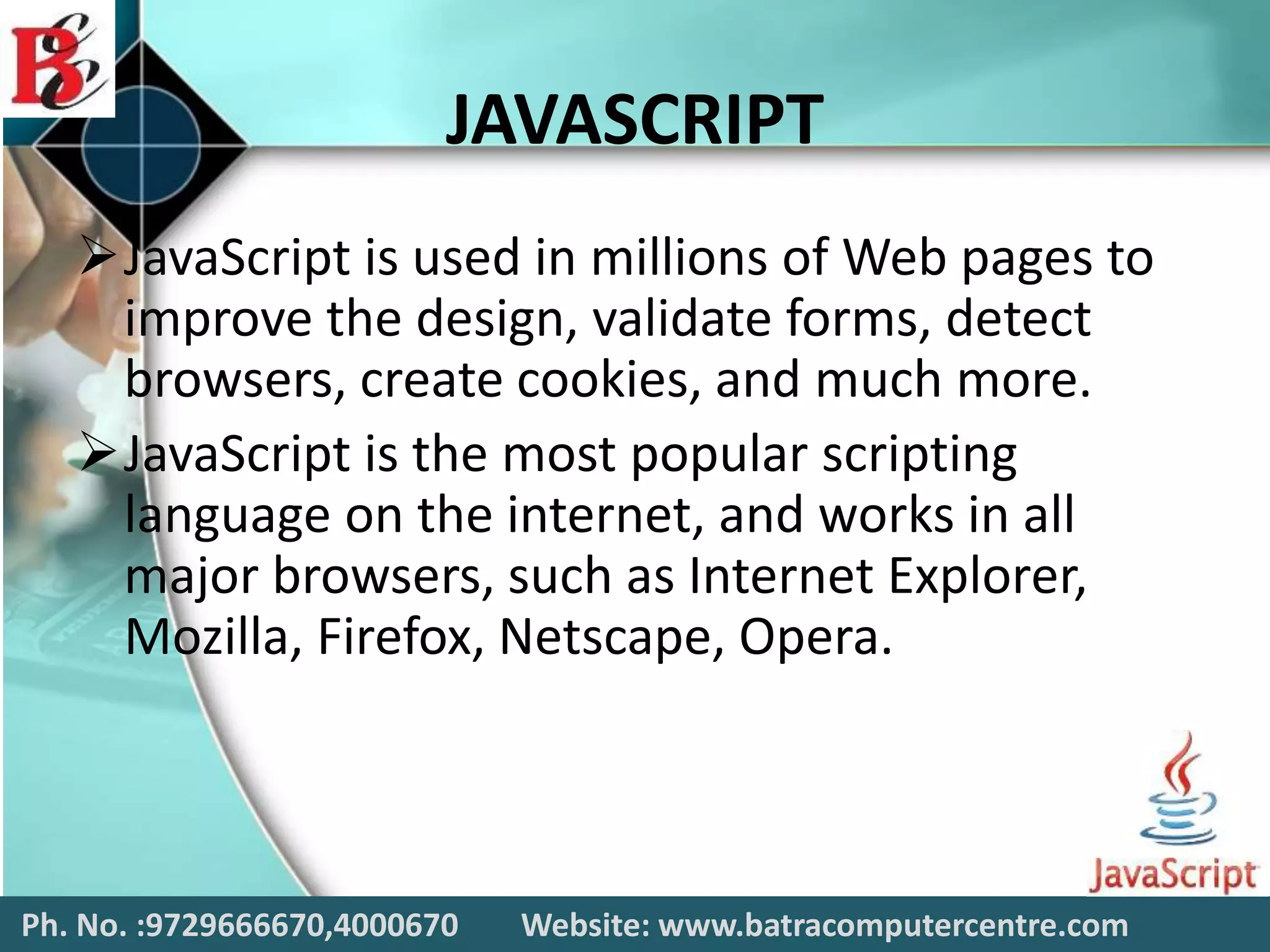 JAVASCRIPT
JavaScript is used in millions of Web pages to
improve the design, validate forms, detect
browsers, create cookies, and much more.
JavaScript is the most popular scripting
language on the internet, and works in all
major browsers, such as Internet Explorer,
Mozilla, Firefox, Netscape, Opera.
Ph. No. :9729666670,4000670 Website: www.batracomputercentre.com
 
