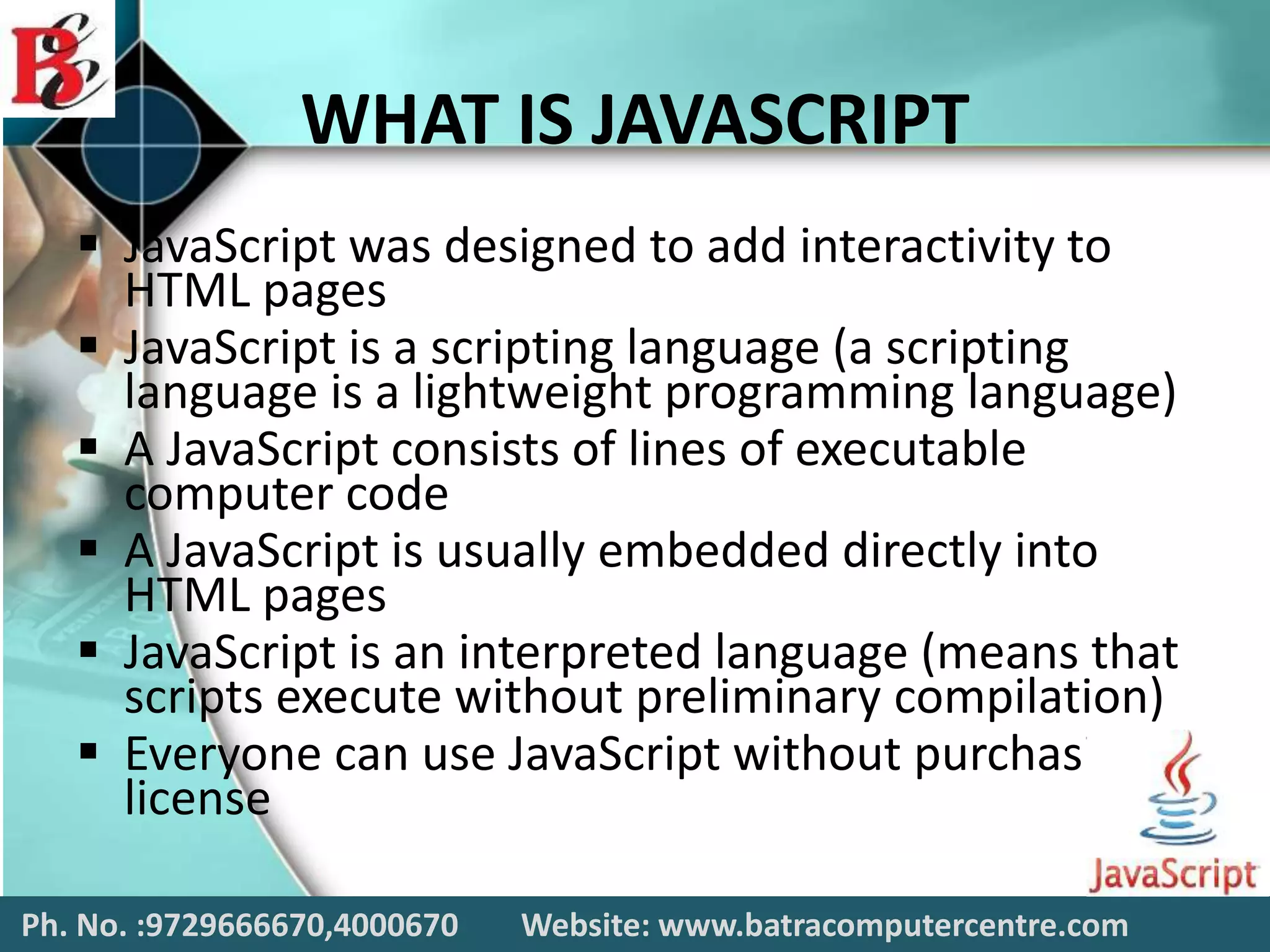 WHAT IS JAVASCRIPT
 JavaScript was designed to add interactivity to
HTML pages
 JavaScript is a scripting language (a scripting
language is a lightweight programming language)
 A JavaScript consists of lines of executable
computer code
 A JavaScript is usually embedded directly into
HTML pages
 JavaScript is an interpreted language (means that
scripts execute without preliminary compilation)
 Everyone can use JavaScript without purchasing a
license
Ph. No. :9729666670,4000670 Website: www.batracomputercentre.com
 