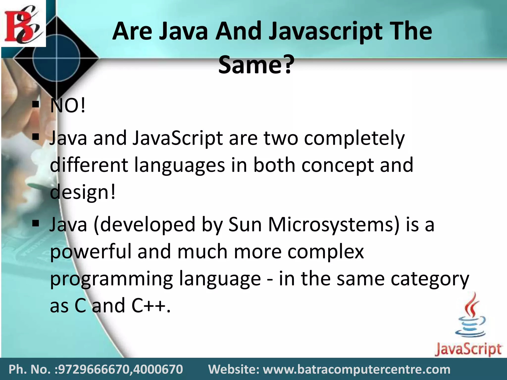 Are Java And Javascript The
Same?
 NO!
 Java and JavaScript are two completely
different languages in both concept and
design!
 Java (developed by Sun Microsystems) is a
powerful and much more complex
programming language - in the same category
as C and C++.
Ph. No. :9729666670,4000670 Website: www.batracomputercentre.com
 