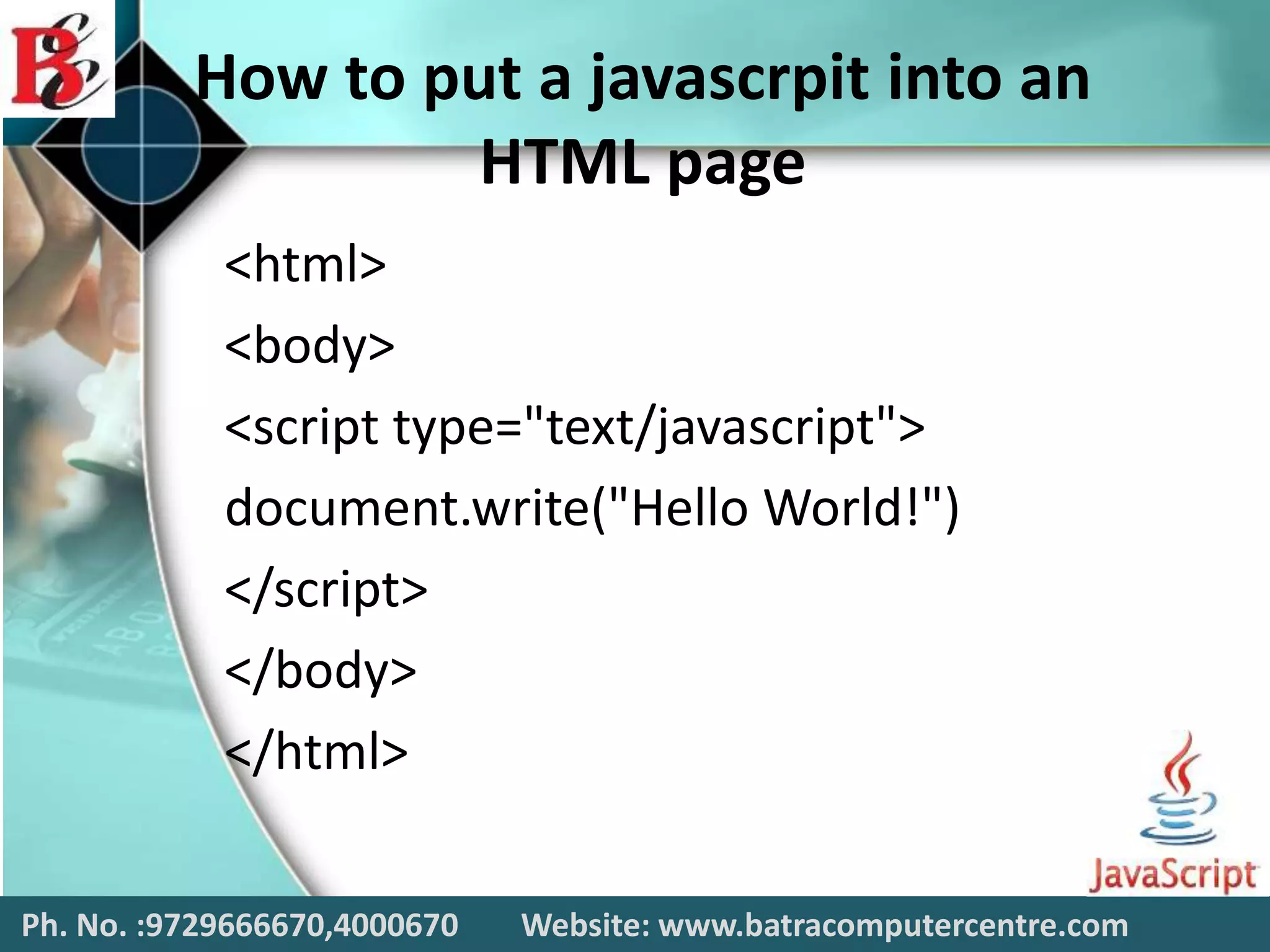 How to put a javascrpit into an
HTML page
<html>
<body>
<script type="text/javascript">
document.write("Hello World!")
</script>
</body>
</html>
Ph. No. :9729666670,4000670 Website: www.batracomputercentre.com
 
