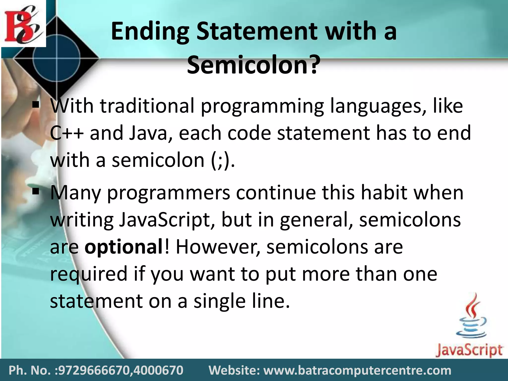 Ending Statement with a
Semicolon?
 With traditional programming languages, like
C++ and Java, each code statement has to end
with a semicolon (;).
 Many programmers continue this habit when
writing JavaScript, but in general, semicolons
are optional! However, semicolons are
required if you want to put more than one
statement on a single line.
Ph. No. :9729666670,4000670 Website: www.batracomputercentre.com
 