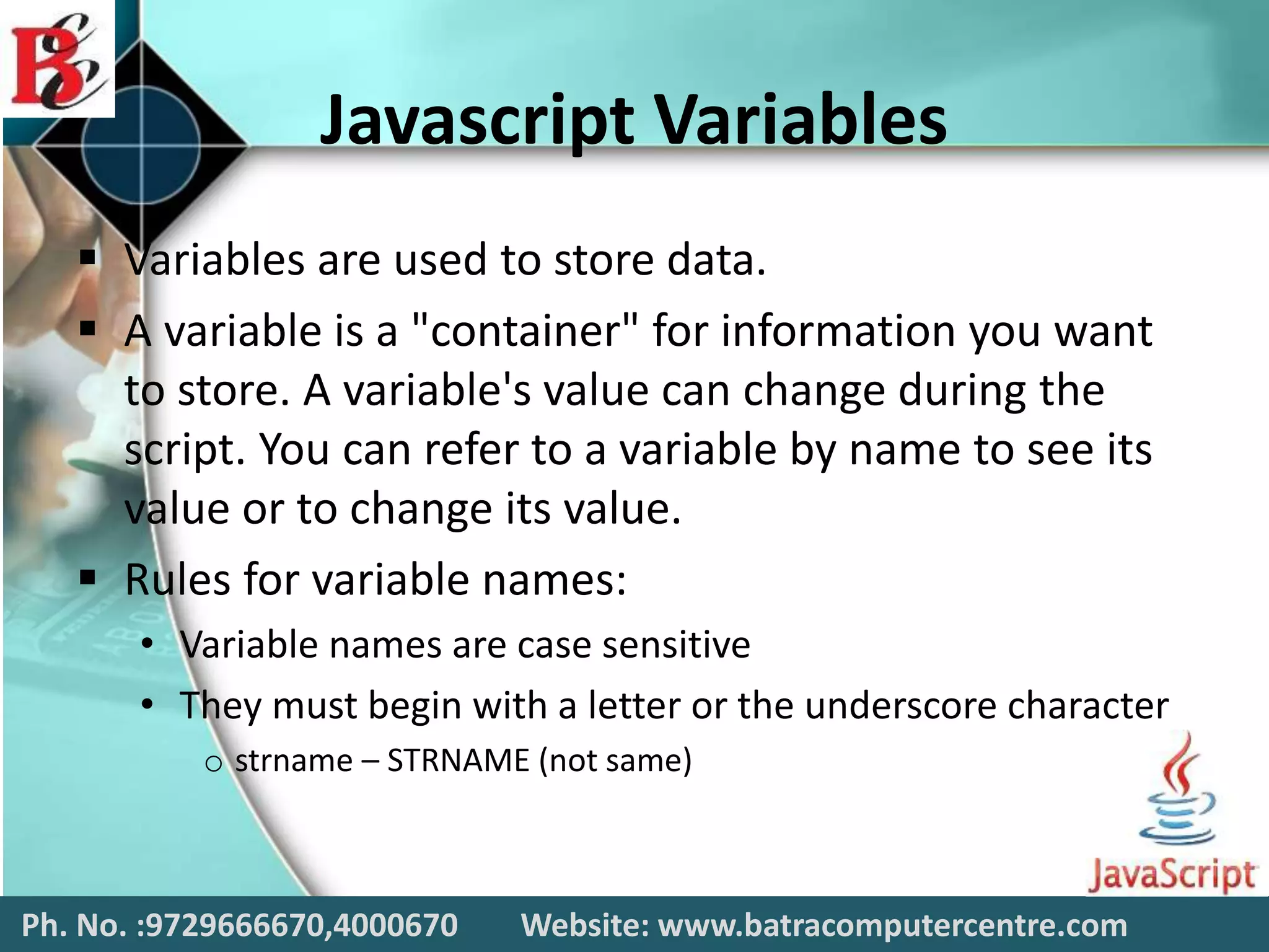 Javascript Variables
 Variables are used to store data.
 A variable is a "container" for information you want
to store. A variable's value can change during the
script. You can refer to a variable by name to see its
value or to change its value.
 Rules for variable names:
• Variable names are case sensitive
• They must begin with a letter or the underscore character
o strname – STRNAME (not same)
Ph. No. :9729666670,4000670 Website: www.batracomputercentre.com
 