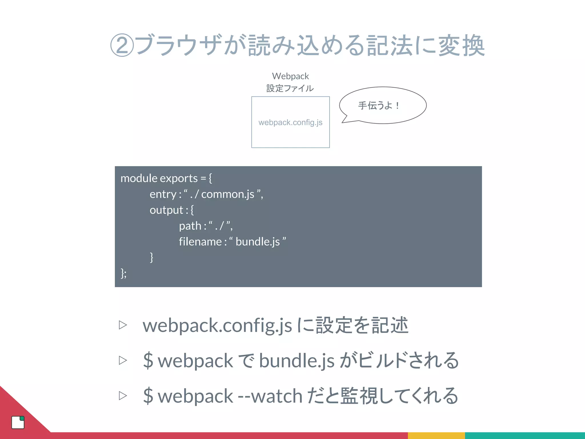 webpack.config.js
Webpack
設定ファイル
手伝うよ！
②ブラウザが読み込める記法に変換
module exports = {
entry : “ . / common.js ”,
output : {
path : “ . / ”,
filename : “ bundle.js ”
}
};
▷ webpack.config.js に設定を記述
▷ $ webpack で bundle.js がビルドされる
▷ $ webpack --watch だと監視してくれる
 