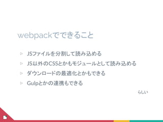 webpackでできること
▷ JSファイルを分割して読み込める
▷ JS以外のCSSとかもモジュールとして読み込める
▷ ダウンロードの最適化とかもできる
▷ Gulpとかの連携もできる
らしい
 