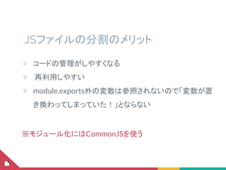 JSファイルの分割のメリット
▷ コードの管理がしやすくなる
▷  再利用しやすい
▷ module.exports外の変数は参照されないので「変数が置
き換わってしまっていた！」とならない
※モジュール化にはCommonJSを使う
 