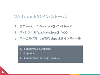 Webpackのインストール
1. グローバルにWebpackをインストール
2. ディレクトリにpackage.jsonをつくる
3. ローカルにもnpmでWebpackをインストール
1. $ npm install -g webpack
2. $ npm init
3. $ npm install --save-dev webpack
 