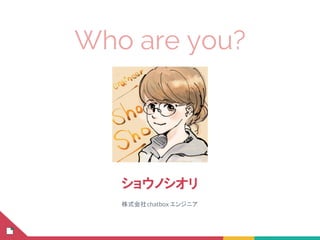 Who are you?
ショウノシオリ
株式会社chatbox エンジニア
 