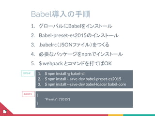 Babel導入の手順
1. $ npm install -g babel-cli
2. $ npm install --save-dev babel-preset-es2015
3. $ npm install --save-dev babel-loader babel-core
1. グローバルにBabelをインストール
2. Babel-preset-es2015のインストール
3. .babelrc（JSONファイル）をつくる
4. 必要なパッケージをnpmでインストール
5. $ webpack とコマンドを打てばOK
{
“Presets” : [“2015”]
}
.babelrc
コマンド
 