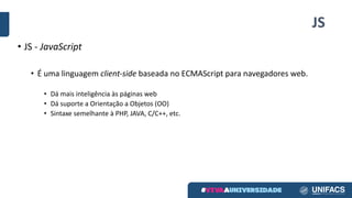 JS
• JS - JavaScript
• É uma linguagem client-side baseada no ECMAScript para navegadores web.
• Dá mais inteligência às páginas web
• Dá suporte a Orientação a Objetos (OO)
• Sintaxe semelhante à PHP, JAVA, C/C++, etc.