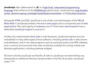 JavaScript often abbreviated as JS, is a high-level, interpreted programming
language that conforms to the ECMAScript speciﬁcation. JavaScript has curly-bracket
syntax, dynamic typing, prototype-basedobject-orientation, and ﬁrst-class functions.
Alongside HTML and CSS, JavaScript is one of the core technologies of the World
Wide Web.[9] JavaScript enables interactive web pages and is an essential part of web
applications. The vast majority of websites use it,[10]and major web browsers have a
dedicated JavaScript engine to execute it.
Initially only implemented client-side in web browsers, JavaScript engines are now
embedded in many other types of host software, including server-side in web servers
and databases, and in non-web programs such as word processors and PDF software,
and in runtime environments that make JavaScript available for writing mobile and
desktop applications, including desktop widgets.
The terms Vanilla JavaScript and Vanilla JS refer to JavaScript not extended by any
frameworks or additional libraries. Scripts written in Vanilla JS are plain JavaScript
code.[11][12]
 