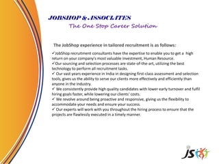 JOBSHOP & ASSOCIATES
The One Stop Career Solution
The JobShop experience in tailored recruitment is as follows:
JobShop recruitment consultants have the expertise to enable you to get a high
return on your company's most valuable investment, Human Resource.
Our sourcing and selection processes are state-of-the-art, utilizing the best
technology to perform all recruitment tasks.
 Our vast years experience in India in designing first-class assessment and selection
tools, gives us the ability to serve our clients more effectively and efficiently than
anyone in the industry.
 We consistently provide high quality candidates with lower early turnover and fulfil
hiring goals faster, while lowering our clients' costs.
 We revolve around being proactive and responsive, giving us the flexibility to
accommodate your needs and ensure your success.
 Our experts will work with you throughout the hiring process to ensure that the
projects are flawlessly executed in a timely manner.
 
