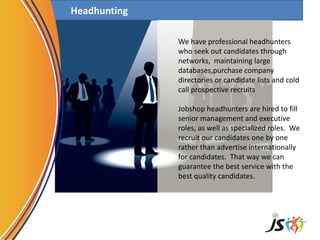 Headhunting
We have professional headhunters
who seek out candidates through
networks, maintaining large
databases,purchase company
directories or candidate lists and cold
call prospective recruits
Jobshop headhunters are hired to fill
senior management and executive
roles, as well as specialized roles. We
recruit our candidates one by one
rather than advertise internationally
for candidates. That way we can
guarantee the best service with the
best quality candidates.
 