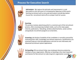 Process for Executive Search
Job Analysis: We capture the job tasks and requirements in a job
description as this will assist us in knowing the objectives of the search.
Starting recruitment with an accurate job analysis and job description
insures the recruitment starts off on a proper track for success
Screening: Job Analysis Suitability of the candidates is normally assessed by
evaluating their skills, knowledge and relevant experience. Qualifications are
assessed using our most job applications and one-on-one interviews and
Advanced recruitment system applications
Sourcing:
This process involves advertising which is a common part of the recruitment
process, often encompassing multiple media, such as the news paper,
internet, publications, Telecalling, window advertisements, career centres
and graduate recruitment programs at universities.
On boarding: OX recruitment helps new employees become productive
members of your organization. Effective on boarding is the most important
contribution for Recruitment to make long term organization success,
 