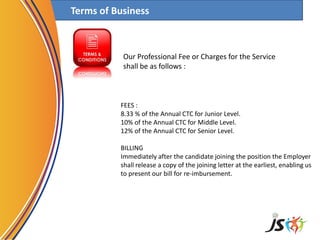 Terms of Business
FEES :
8.33 % of the Annual CTC for Junior Level.
10% of the Annual CTC for Middle Level.
12% of the Annual CTC for Senior Level.
BILLING
Immediately after the candidate joining the position the Employer
shall release a copy of the joining letter at the earliest, enabling us
to present our bill for re-imbursement.
Our Professional Fee or Charges for the Service
shall be as follows :
 