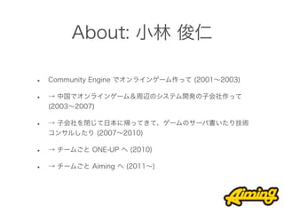 About: 小林 俊仁

•   Community Engine でオンラインゲーム作って (2001∼2003)

•   → 中国でオンラインゲーム＆周辺のシステム開発の子会社作って
    (2003∼2007)

•   → 子会社...