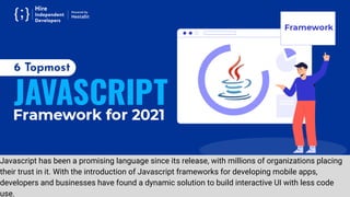 Javascript has been a promising language since its release, with millions of organizations placing
their trust in it. With the introduction of Javascript frameworks for developing mobile apps,
developers and businesses have found a dynamic solution to build interactive UI with less code
use.
 