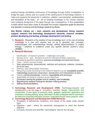 existing findings elucidating continuance of knowledge through further investigation to
bridge the gaps. Library acts as a guide at this starting point of technology research. It
helps and supports the researcher in collection, collation, summarization, synthesization
and elucidation of the state – of - art on existing knowledge on the chosen research
topic justifying abridgment of the gaps through new investigations. In this presentation
humble efforts have been made to elucidate the forceful supportive guide for structure
and direction in science and technology research by library.
Key Words: Library, sci – tech, research and development, library research
support, research and technology development elements, research variables,
product developing and testing, prototype development and testing.
1. Research: Research is the creation of new knowledge and / or the use of existing
knowledge in a new and creative way so as to generate new concepts,
methodologies and understandings through verified experimentation to project
findings / solutions to problems under any specific domain (author’s view).
(कार्यक्षेत्र).
2. Research Elements:
I. Identification of research problem – challenges and goals,
II. Review of sci – tech literature around the intended problem statement,
III. Developing specified hypothesis (previous knowledge and observed trends),
IV. Topic – centric sources of data,
V. Data (experimental, observational), methods and protocols, software, hardware,
etc to be used,
VI. Defining data interpretation technique,
VII. Measuring results according to the research objective as per acceptable scientific
methodology (systematic observation, classification and interpretation of data),
VIII. Validity (correct procedures), reliability (repeatability and accuracy),
IX. Applicability of research outcome as per objectives,
X. Conclusion solving the problem and or creating new knowledge,
XI. Reporting the research findings for decision making process,,
XII. Setting recommendations.
3. Technology Research and Development (TRD): Technology research and
development is the first stage of innovation, invention, design, improvement, and
construction of new types of products, tools, gadgets, equipment, apparatus and
machinery including testing, trying, fabrication of pilot prototypes before reaching in
the field and industrial production process / manufacturing for users (author’s view).
4. Technology Research and Development (TRD) Elements:
 Perception of deficiencies, limitations, and needs of the reality under chosen
topic,
 Objective / goal - where the researcher presupposes to reach the desired
objective.
 Concepts, theories and scientific / technological laws for the set goal,
 