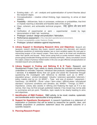  Existing state – of - art - analysis and systematization of current theories about
the research object,
 Conceptualization - creative critical thinking, logic reasoning, to arrive at ideal
solution,
 Feasibility - deficiencies, facts or processes, evidences or probabilities, that limit
or impede reaching a desirable and feasible state of the project,
 Clear, coherent, and achievable technical program, स्पष्ट, सुसंगत और प्राप्त करने
र्ोग्य
 Verification of experimental or semi – experimental model by logic
demonstration in field / lab / workshop,
 Prototype / product design and production / fabrication,
 Performance assessment in the intended operational environment,
 Product acceptability under Hedonic Scale,
 Prototype / product validation against requirements.
5. Library Support in Developing Research Aims and Objectives: Research aim
(purpose), research objectives (key issues), research questions (any alternate), and research
hypotheses (prediction of relationship between two or more variables) explain the main goal or
overarching purpose of the research project. These terms need to be broad and introductory
rather than specific and focused. These cannot spring forth as eureka moment instead, a slow
process giving considerable thinking and time to develop and finalize. Library consultation around
the subject, analysis of previous related studies in the area can give effective conceptualization on
intended research aims and objectives.
6. Library Support in Finding and Refining R & D Topic: Research and
Development Project Topic needs to clearly picturise the activities intended to be
undertaken to innovate / improve / introduce new products / equipment / machinery
/ services. It is research library that can guide and assist the researcher through
questioning the investigator with reference to clientele such as (i) WHO –
population group / product developer/ industry / extension specialists / planners /
policy makers and so on; (ii) WHAT – Type and size of product / equipment /
machinery ; (iii) WHERE – Rural / urban / semi urban / difficult areas / educational
standard / economic conditions and climatics, etc; WHEN – Timings; (v) WHY –
importance. Library also assists in refining and finalizing the topic as if it is too
narrow, then may not find enough published material, if too broad may not be able
to summarize and pin point. Therefore, topic needs to be clearly heading to aims
and objectives.
7. Identification of R&D Problem: R&D activity, to be novel, creative, systematic
and transferable and/or reproducible to bring solutions.
8. Support for Hypothesis Development: A research hypothesis is a statement of
expectation or prediction that will be tested by researcher be specific, clear, and
testable proposition or predictive statement about the possible outcome of a
scientific research.
9. Planning Research Project:
 