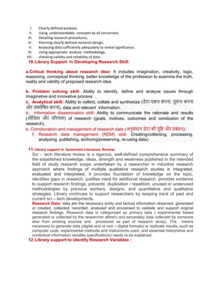 I. Clearly defined purpose,
II. Using understandable concepts by all concerned,
III. Detailing research procedures,
IV. Planning clearly defined research design,
V. Analysing data sufficiently adequately to reveal significance,
VI. Using appropriate analysis methodology,
VII. checking validity and reliability of data.
10.Library Support in Developing Research Skill:
a.Critical thinking about research idea: It includes imagination, creativity, logic,
reasoning, conceptual thinking, better knowledge of the profession to examine the truth,
reality and validity of proposed research idea.
b. Problem solving skill: Ability to identify, define and analyze issues through
imaginative and innovative process .
c. Analytical skill: Ability to collect, collate and synthesize (डेटा एकत्र करना, तुलना करना
और संश्लेषित करना), data and relevant information.
d. Information dissemination skill: Ability to communicate the rationale and results
(औषित्य और पररणाम) of research (goals, motives, outcomes and conclusion of the
research).
e. Corroboration and management of research data (अनुसंधान डेटा की पुषष्ट और प्रबंधन)/
f. Research data management (RDM) skill: Creating/collecting, processing,
analyzing, publishing, archiving/preserving, re-using data)
11.Library support in Systematic Literature Review:
Sci – tech literature review is a rigorous, well-defined comprehensive summary of
the established knowledge, ideas, strength and weakness published in the intended
field of study research scope undertaken by a researcher in inductive research
approach where findings of multiple qualitative research studies is integrated,
evaluated and interpreted. It provides foundation of knowledge on the topic,
identifies gaps in research, justifies need for additional research, provides evidence
to support research findings, prevents duplication / repetition, unused or underused
methodologies by previous workers, designs, and quantitative and qualitative
strategies. Library continues to support researchers by keeping track of past and
current sci – tech developments.
Research Data: data are the necessary entity and factual information observed, generated
or created, collected, recorded, analysed and processed to validate and support original
research findings. Research data is categorized as primary data ( experimental based
generated or collected by the researcher afresh) and secondary data collected by someone
else from existing sources and processed as part of research study). The means
necessary to generate data (digital and or non – digital formats) or replicate results, such as
computer code, experimental methods and instruments used, and essential interpretive and
contextual information variable specifications) needs to be explained.
12.Library support to identify Research Variables :
 