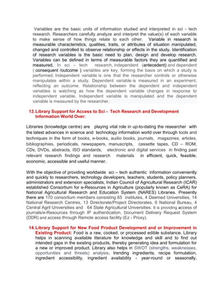 Variables are the basic units of information studied and interpreted in sci - tech
research. Researchers carefully analyze and interpret the value(s) of each variable
to make sense of how things relate to each other. Variable in research is
measurable characteristics, qualities, traits, or attributes of situation manipulated,
changed and controlled to observe relationship or effects in the study. Identification
of research variables is the basic need to plan, design and develop research.
Variables can be defined in terms of measurable factors they are quantified and
measured. In sci – tech research, independent (antecedent) and dependent
( consequent /outcome ) variables are key, forming the basis on which a study is
performed. Independent variable is one that the researcher controls or otherwise
manipulates within a study. Dependent variable is measured in an experiment,
reflecting an outcome. Relationship between the dependent and independent
variables is watching as how the dependent variable changes in response to
independent variable. Independent variable is manipulated and the dependent
variable is measured by the researcher.
13.Library Support for Access to Sci - Tech Research and Development
Information World Over:
Libraries (knowledge centre) are playing vital role in up-to-dating the researcher with
the latest advances in science and technology information world over through tools and
techniques in the form of books, e-books, audio books, journals, magazines, articles,
bibliographies, periodicals, newspapers, manuscripts, cassette tapes, CD – ROM,
CDs, DVDs, abstracts, ISO standards, electronic and digital services in finding past
relevant research findings and research materials in efficient, quick, feasible,
economic, accessible and useful manner.
With the objective of providing worldwide sci – tech authentic information conveniently
and quickly to researchers, technology developers, teachers, students, policy planners,
administrators and extension specialists, Indian Council of Agricultural Research (ICAR)
established Consortium for e-Resources in Agriculture (popularly known as CeRA) for
National Agricultural Research and Education System (NARES) Libraries. Presently
there are 170 consortium members consisting 65 institutes, 4 Deemed Universities, 14
National Research Centres, 13 Directorate/Project Directorates, 6 National Bureau, 4
Central Agril Universities and 64 State Agricultural Universities. It is providing access of
journals/e-Resources through IP authentication, Document Delivery Request System
(DDR) and access through Remote access facility (Ez - Proxy).
14.Library Support for New Food Product Development and or Improvement in
Existing Product: Food is a raw, cooked, or processed edible substance. Library
helps in scanning available literature for knowledge and skill and to find out
intended gaps in the existing products, thereby generating idea and formulation for
a new or improved product. Library also helps in SWOT (strengths, weaknesses,
opportunities and threats) analysis, trending ingredients, recipe formulation,
ingredient accessibility, ingredient availability - year-round or seasonally,
 