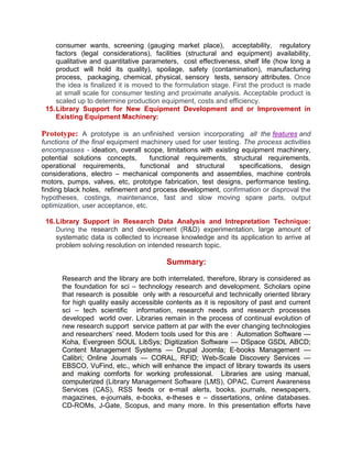 consumer wants, screening (gauging market place), acceptability, regulatory
factors (legal considerations), facilities (structural and equipment) availability,
qualitative and quantitative parameters, cost effectiveness, shelf life (how long a
product will hold its quality), spoilage, safety (contamination), manufacturing
process, packaging, chemical, physical, sensory tests, sensory attributes. Once
the idea is finalized it is moved to the formulation stage. First the product is made
at small scale for consumer testing and proximate analysis. Acceptable product is
scaled up to determine production equipment, costs and efficiency.
15.Library Support for New Equipment Development and or Improvement in
Existing Equipment Machinery:
Prototype: A prototype is an unfinished version incorporating all the features and
functions of the final equipment machinery used for user testing. The process activities
encompasses - ideation, overall scope, limitations with existing equipment machinery,
potential solutions concepts, functional requirements, structural requirements,
operational requirements, functional and structural specifications, design
considerations, electro – mechanical components and assemblies, machine controls
motors, pumps, valves, etc, prototype fabrication, test designs, performance testing,
finding black holes, refinement and process development, confirmation or disproval the
hypotheses, costings, maintenance, fast and slow moving spare parts, output
optimization, user acceptance, etc.
16.Library Support in Research Data Analysis and Intrepretation Technique:
During the research and development (R&D) experimentation, large amount of
systematic data is collected to increase knowledge and its application to arrive at
problem solving resolution on intended research topic.
Summary:
Research and the library are both interrelated, therefore, library is considered as
the foundation for sci – technology research and development. Scholars opine
that research is possible only with a resourceful and technically oriented library
for high quality easily accessible contents as it is repository of past and current
sci – tech scientific information, research needs and research processes
developed world over. Libraries remain in the process of continual evolution of
new research support service pattern at par with the ever changing technologies
and researchers’ need. Modern tools used for this are : Automation Software —
Koha, Evergreen SOUL LibSys; Digitization Software — DSpace GSDL ABCD;
Content Management Systems — Drupal Joomla; E-books Management —
Calibri; Online Journals — CORAL, RFID; Web-Scale Discovery Services —
EBSCO, VuFind, etc., which will enhance the impact of library towards its users
and making comforts for working professional. Libraries are using manual,
computerized (Library Management Software (LMS), OPAC, Current Awareness
Services (CAS), RSS feeds or e-mail alerts, books, journals, newspapers,
magazines, e-journals, e-books, e-theses e – dissertations, online databases.
CD-ROMs, J-Gate, Scopus, and many more. In this presentation efforts have
 